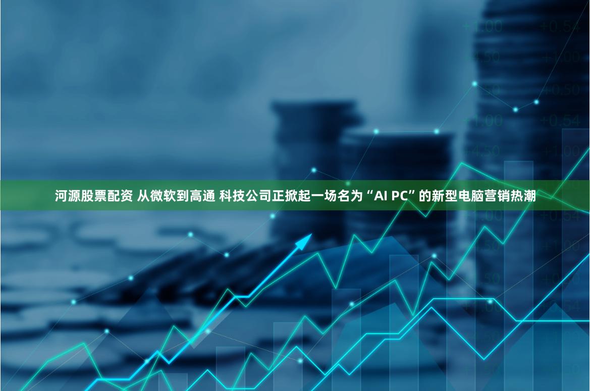 河源股票配资 从微软到高通 科技公司正掀起一场名为“AI PC”的新型电脑营销热潮