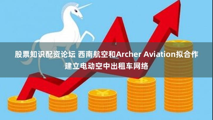 股票知识配资论坛 西南航空和Archer Aviation拟合作建立电动空中出租车网络