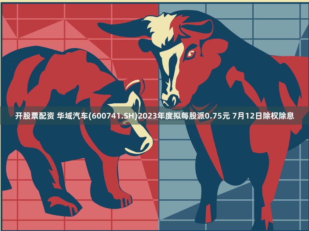 开股票配资 华域汽车(600741.SH)2023年度拟每股派0.75元 7月12日除权除息