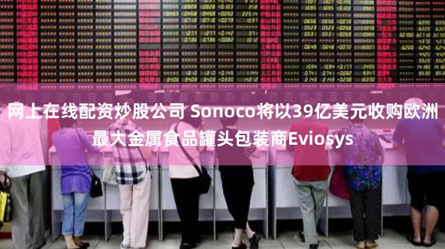 网上在线配资炒股公司 Sonoco将以39亿美元收购欧洲最大金属食品罐头包装商Eviosys