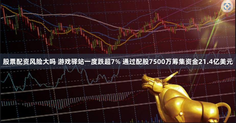 股票配资风险大吗 游戏驿站一度跌超7% 通过配股7500万筹集资金21.4亿美元