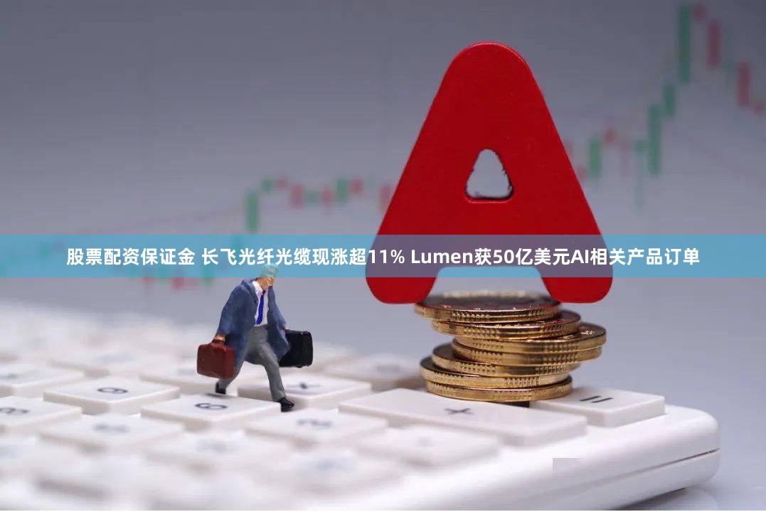 股票配资保证金 长飞光纤光缆现涨超11% Lumen获50亿美元AI相关产品订单